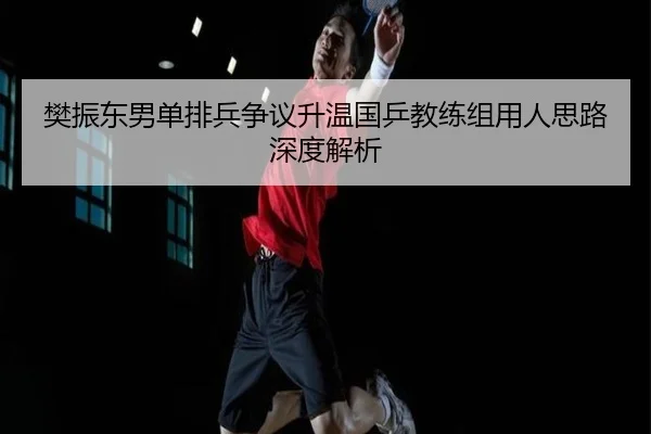 樊振东男单排兵争议升温国乒教练组用人思路深度解析