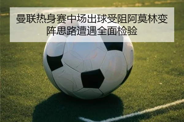 曼联热身赛中场出球受阻阿莫林变阵思路遭遇全面检验
