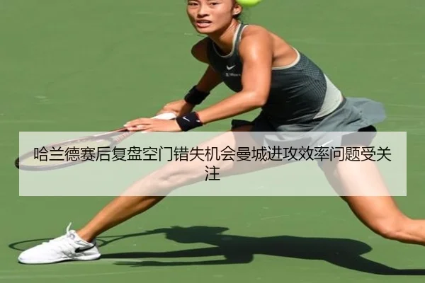 哈兰德赛后复盘空门错失机会曼城进攻效率问题受关注