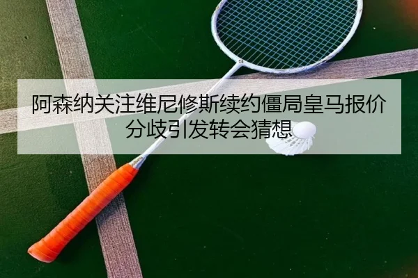 阿森纳关注维尼修斯续约僵局皇马报价分歧引发转会猜想