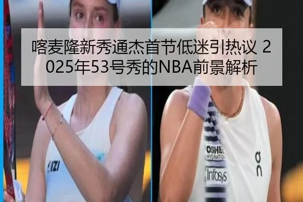 喀麦隆新秀通杰首节低迷引热议 2025年53号秀的NBA前景解析