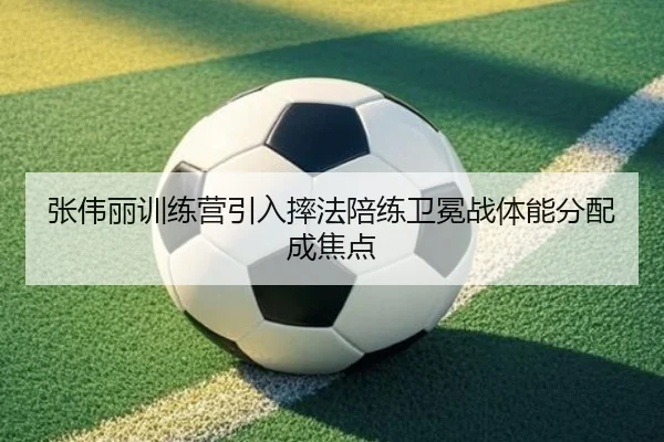张伟丽训练营引入摔法陪练卫冕战体能分配成焦点